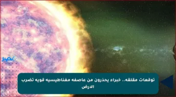 توقعات مقلقة.. خبراء يحذرون من عاصفة مغناطيسية قوية تضرب الأرض